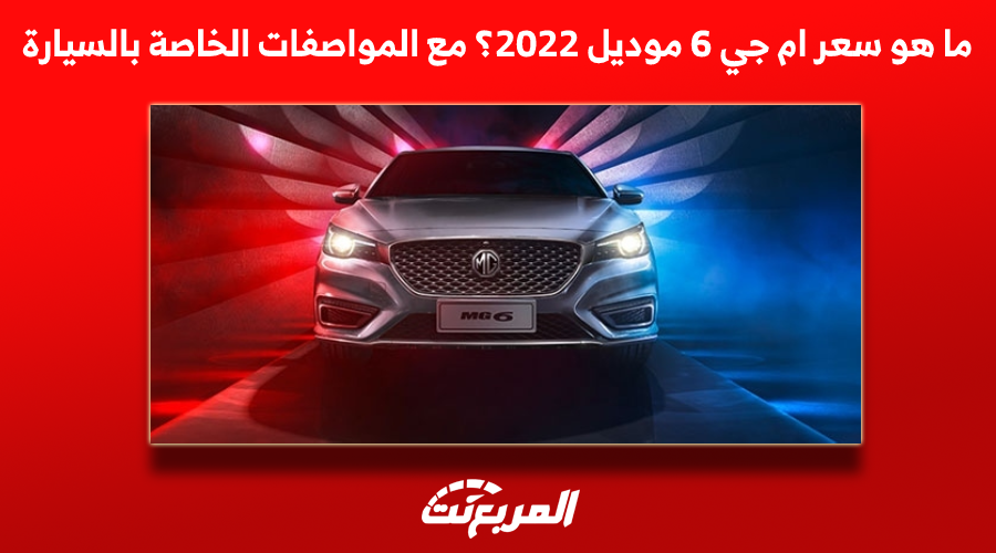 ما هو سعر ام جي 6 موديل 2022؟ مع المواصفات الخاصة بالسيارة