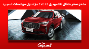 ما هو سعر هافال h6 موديل 2023؟ مع تناول مواصفات السيارة